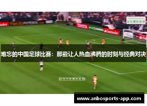 难忘的中国足球比赛：那些让人热血沸腾的时刻与经典对决