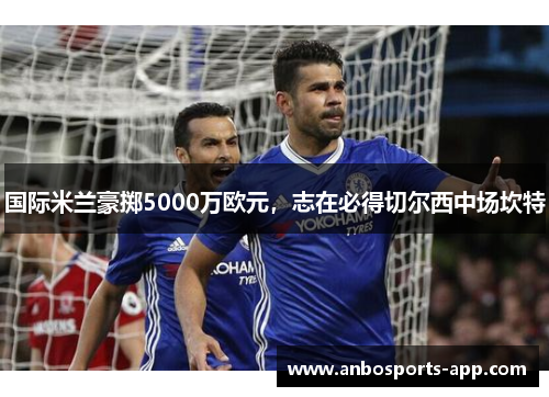 国际米兰豪掷5000万欧元，志在必得切尔西中场坎特